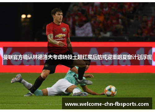 曼联官方确认林德洛夫考虑转投土超红魔后防或迎重组夏窗计划浮现