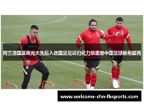阿兰洛国富蒋光太先后入选国足见证归化力量重塑中国足球新希望再
