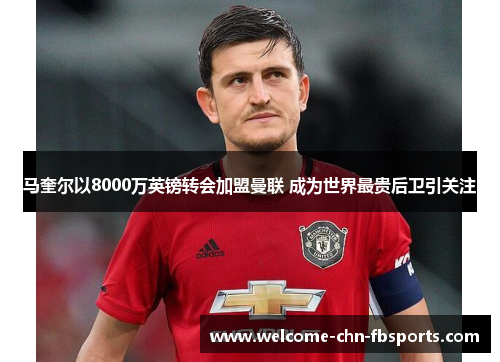 马奎尔以8000万英镑转会加盟曼联 成为世界最贵后卫引关注