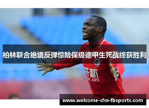 柏林联合绝境反弹惊险保级德甲生死战终获胜利 柏林联合绝境反弹惊险保级德甲生死战终获胜利