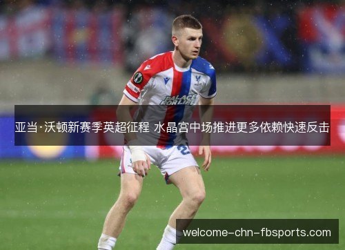 亚当·沃顿新赛季英超征程 水晶宫中场推进更多依赖快速反击 亚当·沃顿新赛季英超征程 水晶宫中场推进更多依赖快速反击